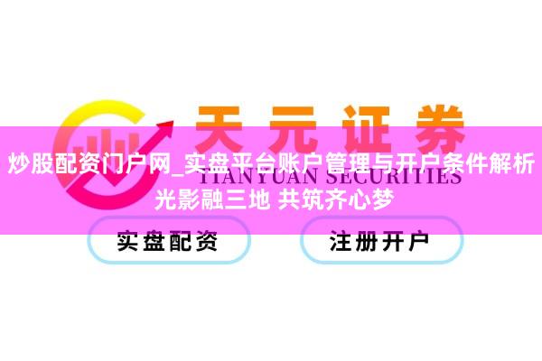 炒股配资门户网_实盘平台账户管理与开户条件解析 光影融三地 共筑齐心梦