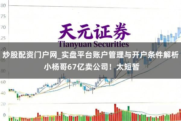 炒股配资门户网_实盘平台账户管理与开户条件解析 小杨哥67亿卖公司！太短暂