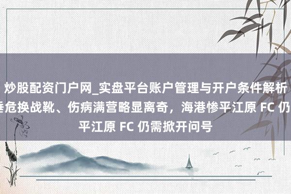 炒股配资门户网_实盘平台账户管理与开户条件解析 门将赛前垂危换战靴、伤病满营略显离奇，海港惨平江原 FC 仍需掀开问号