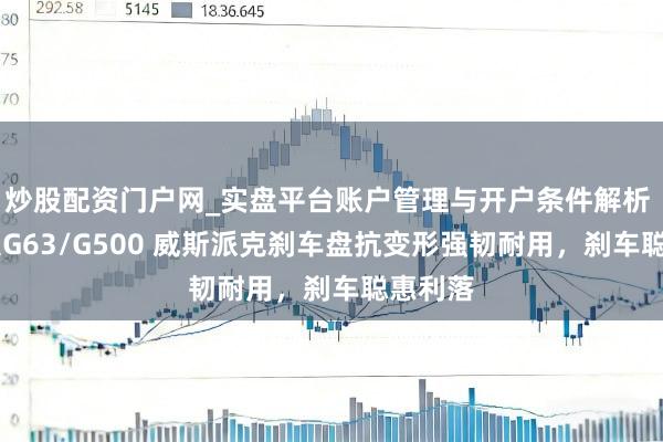 炒股配资门户网_实盘平台账户管理与开户条件解析 飞驰 大G63/G500 威斯派克刹车盘抗变形强韧耐用，刹车聪惠利落