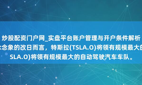 炒股配资门户网_实盘平台账户管理与开户条件解析 马斯克：就我所能念念象的改日而言，特斯拉(TSLA.O)将领有规模最大的自动驾驶汽车车队。