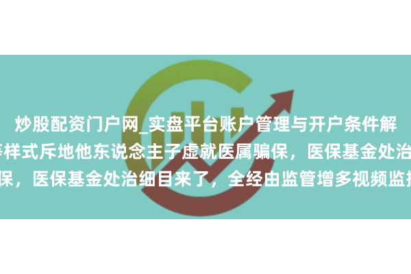 炒股配资门户网_实盘平台账户管理与开户条件解析 减免用度、送东西等样式斥地他东说念主子虚就医属骗保，医保基金处治细目来了，全经由监管增多视频监控时间⋯⋯