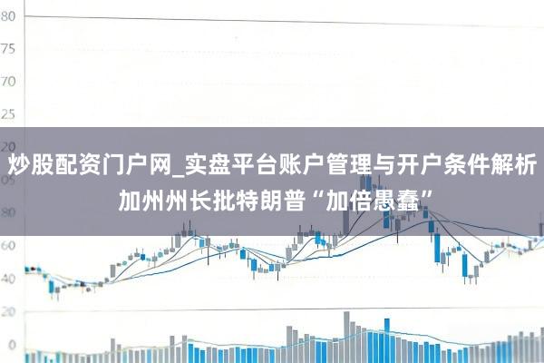 炒股配资门户网_实盘平台账户管理与开户条件解析 加州州长批特朗普“加倍愚蠢”