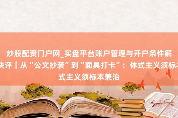 炒股配资门户网_实盘平台账户管理与开户条件解析 壹快评｜从“公文抄袭”到“面具打卡”：体式主义须标本兼治