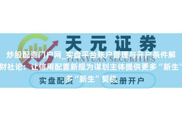 炒股配资门户网_实盘平台账户管理与开户条件解析 一财社论：让信用配置新规为谋划主体提供更多“新生”契机