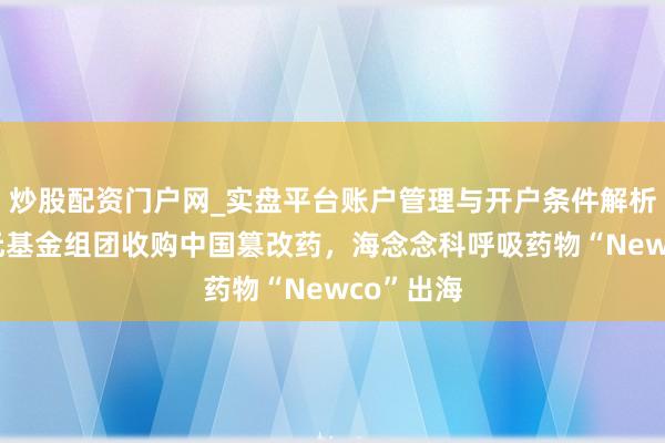 炒股配资门户网_实盘平台账户管理与开户条件解析 好意思元基金组团收购中国篡改药，海念念科呼吸药物“Newco”出海