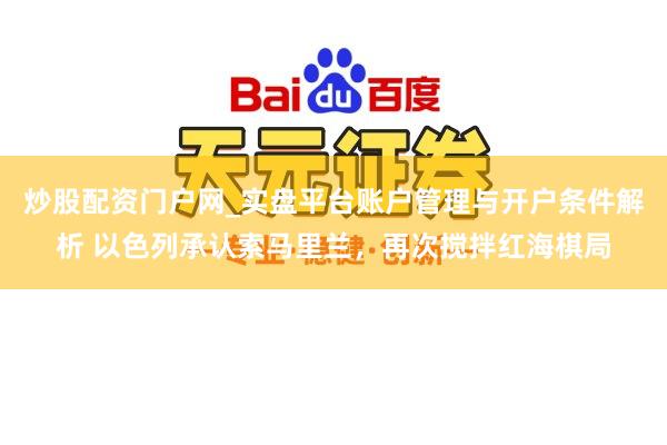 炒股配资门户网_实盘平台账户管理与开户条件解析 以色列承认索马里兰，再次搅拌红海棋局