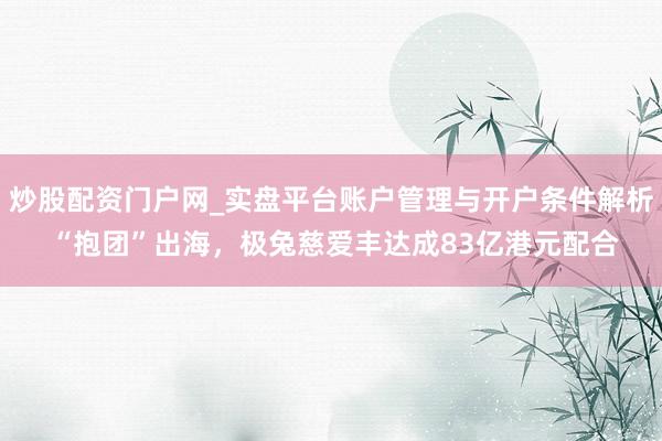 炒股配资门户网_实盘平台账户管理与开户条件解析 “抱团”出海，极兔慈爱丰达成83亿港元配合