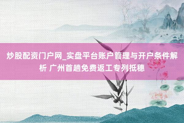 炒股配资门户网_实盘平台账户管理与开户条件解析 广州首趟免费返工专列抵穗