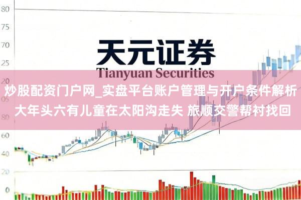 炒股配资门户网_实盘平台账户管理与开户条件解析 大年头六有儿童在太阳沟走失 旅顺交警帮衬找回