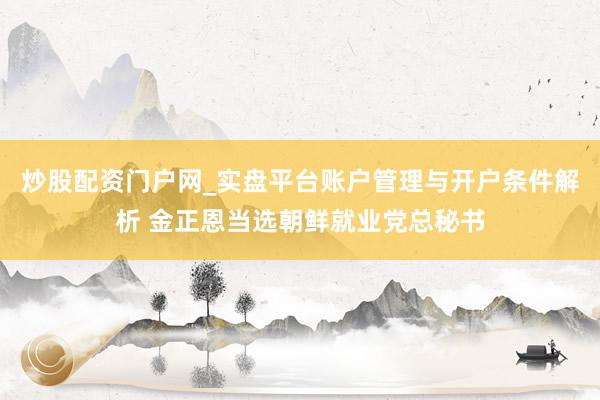 炒股配资门户网_实盘平台账户管理与开户条件解析 金正恩当选朝鲜就业党总秘书
