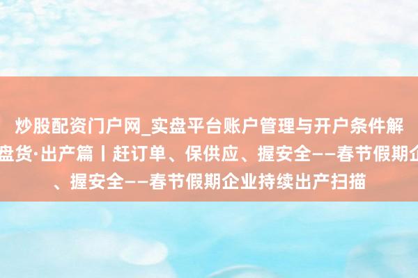 炒股配资门户网_实盘平台账户管理与开户条件解析 马年春节沐日盘货·出产篇丨赶订单、保供应、握安全——春节假期企业持续出产扫描