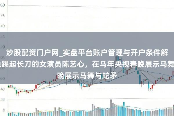炒股配资门户网_实盘平台账户管理与开户条件解析 懆急踢起长刀的女演员陈艺心，在马年央视春晚展示马舞与蛇矛
