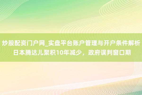 炒股配资门户网_实盘平台账户管理与开户条件解析 日本腾达儿聚积10年减少，政府误判窗口期