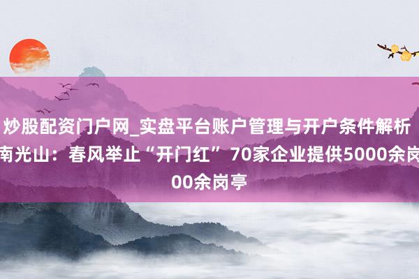 炒股配资门户网_实盘平台账户管理与开户条件解析 河南光山：春风举止“开门红” 70家企业提供5000余岗亭