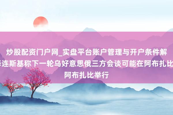 炒股配资门户网_实盘平台账户管理与开户条件解析 泽连斯基称下一轮乌好意思俄三方会谈可能在阿布扎比举行