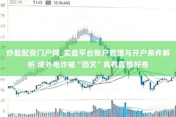 炒股配资门户网_实盘平台账户管理与开户条件解析 境外电诈被“团灭”具有震慑好奇