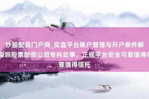 炒股配资门户网_实盘平台账户管理与开户条件解析 深圳股票配资公司专科处事，正规平台安全可靠值得信托