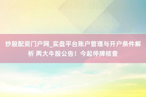 炒股配资门户网_实盘平台账户管理与开户条件解析 两大牛股公告！今起停牌核查