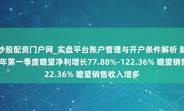 炒股配资门户网_实盘平台账户管理与开户条件解析 新易盛2021年第一季度瞻望净利增长77.88%-122.36% 瞻望销售收入增多