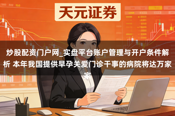 炒股配资门户网_实盘平台账户管理与开户条件解析 本年我国提供早孕关爱门诊干事的病院将达万家