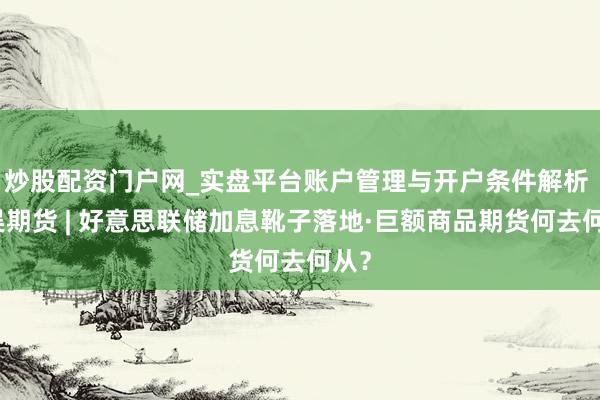 炒股配资门户网_实盘平台账户管理与开户条件解析 东吴期货 | 好意思联储加息靴子落地·巨额商品期货何去何从？