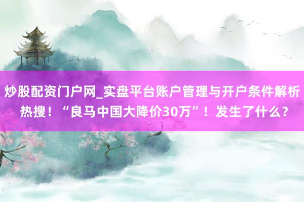 炒股配资门户网_实盘平台账户管理与开户条件解析 热搜！“良马中国大降价30万”！发生了什么？