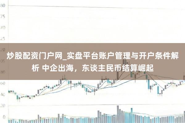 炒股配资门户网_实盘平台账户管理与开户条件解析 中企出海，东谈主民币结算崛起