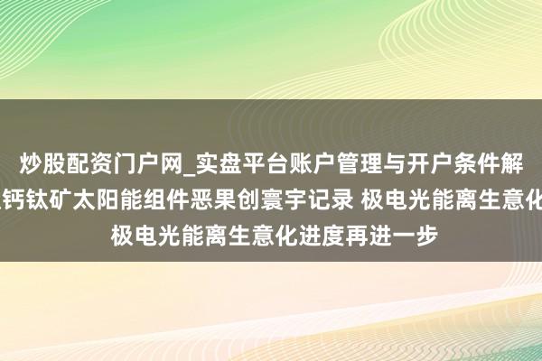 炒股配资门户网_实盘平台账户管理与开户条件解析 我国大面积钙钛矿太阳能组件恶果创寰宇记录 极电光能离生意化进度再进一步