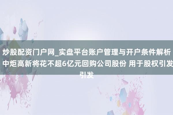 炒股配资门户网_实盘平台账户管理与开户条件解析 中炬高新将花不超6亿元回购公司股份 用于股权引发