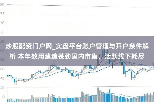 炒股配资门户网_实盘平台账户管理与开户条件解析 本年效用建造苍劲国内市集，活跃线下耗尽