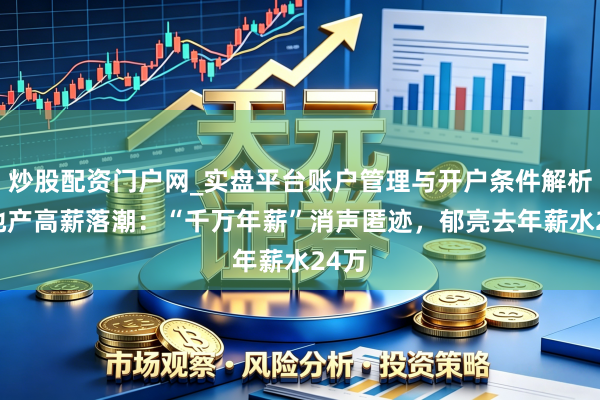 炒股配资门户网_实盘平台账户管理与开户条件解析 房地产高薪落潮：“千万年薪”消声匿迹，郁亮去年薪水24万