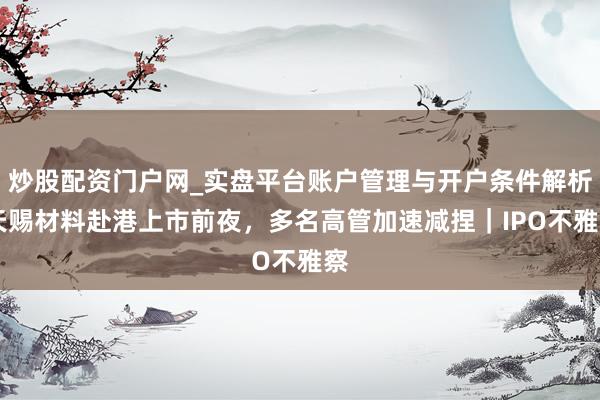 炒股配资门户网_实盘平台账户管理与开户条件解析 天赐材料赴港上市前夜，多名高管加速减捏｜IPO不雅察