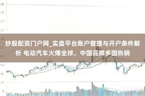 炒股配资门户网_实盘平台账户管理与开户条件解析 电动汽车火爆全球,中国品牌多国热销