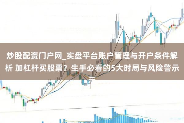 炒股配资门户网_实盘平台账户管理与开户条件解析 加杠杆买股票？生手必看的5大时局与风险警示